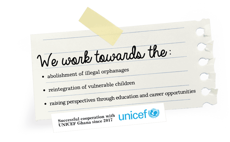We work towards the: abolishment of illegal orphanages. reintegration of vulnerable children. raising perspectives through education and carreer opportunities. Successful cooperation with UNICEF Ghana since 2017.
